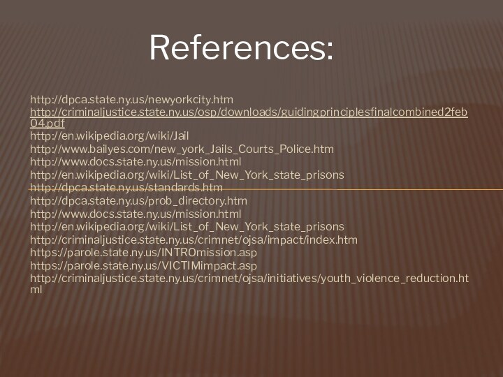  http://dpca.state.ny.us/newyorkcity.htmhttp://criminaljustice.state.ny.us/osp/downloads/guidingprinciplesfinalcombined2feb04.pdfhttp://en.wikipedia.org/wiki/Jailhttp://www.bailyes.com/new_york_Jails_Courts_Police.htmhttp://www.docs.state.ny.us/mission.htmlhttp://en.wikipedia.org/wiki/List_of_New_York_state_prisonshttp://dpca.state.ny.us/standards.htmhttp://dpca.state.ny.us/prob_directory.htmhttp://www.docs.state.ny.us/mission.htmlhttp://en.wikipedia.org/wiki/List_of_New_York_state_prisonshttp://criminaljustice.state.ny.us/crimnet/ojsa/impact/index.htmhttps://parole.state.ny.us/INTROmission.asphttps://parole.state.ny.us/VICTIMimpact.asphttp://criminaljustice.state.ny.us/crimnet/ojsa/initiatives/youth_violence_reduction.html References: