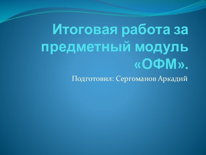 Итоговая работа за предметный модуль «ОФМ».Подготовил: Сергоманов Аркадий