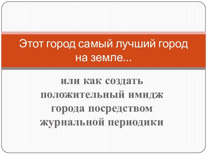 или как создать положительный имидж города посредством журнальной периодикиЭтот город самый лучший город на земле…