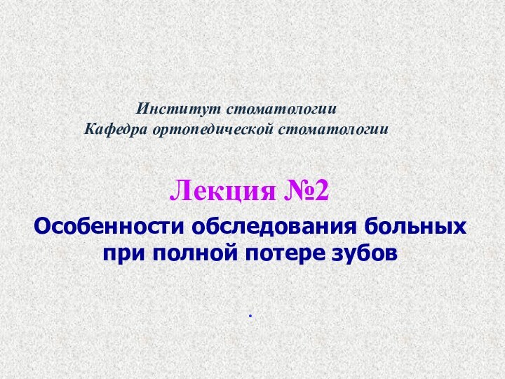 Институт стоматологии Кафедра ортопедической стоматологии  Лекция №2Особенности обследования больных при полной потере зубов .