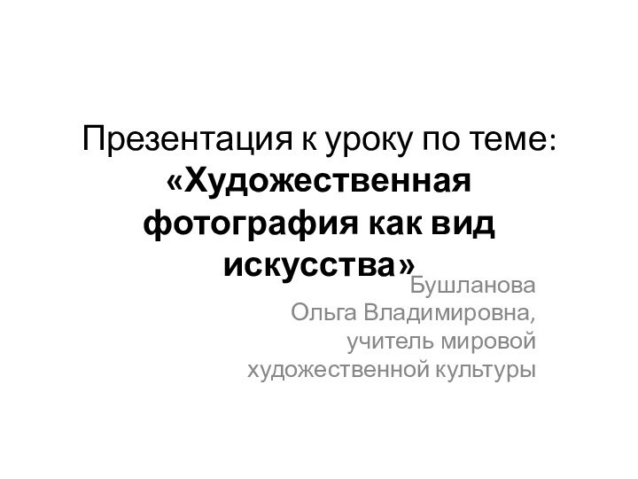 Презентация к уроку по теме: «Художественная фотография как вид искусства»Бушланова Ольга Владимировна, учитель мировой художественной культуры