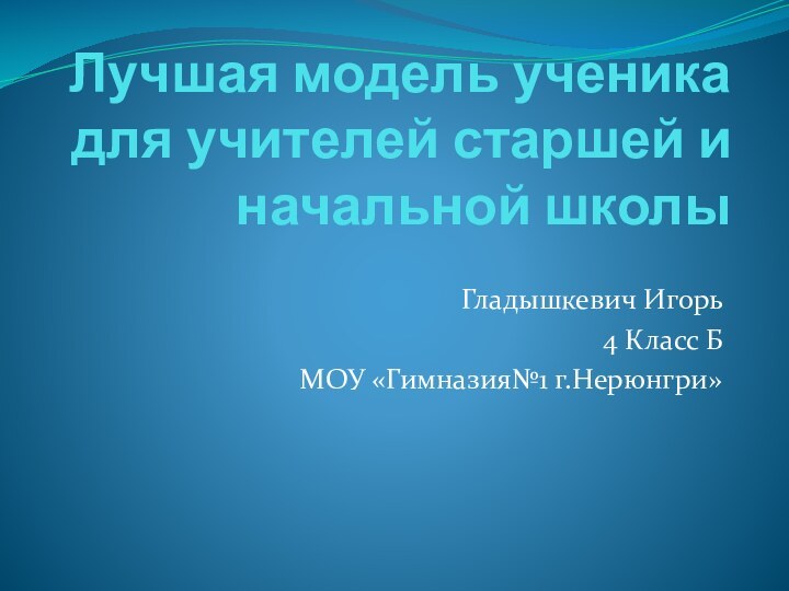 Лучшая модель ученика для учителей старшей и начальной школыГладышкевич Игорь4 Класс БМОУ «Гимназия№1 г.Нерюнгри»