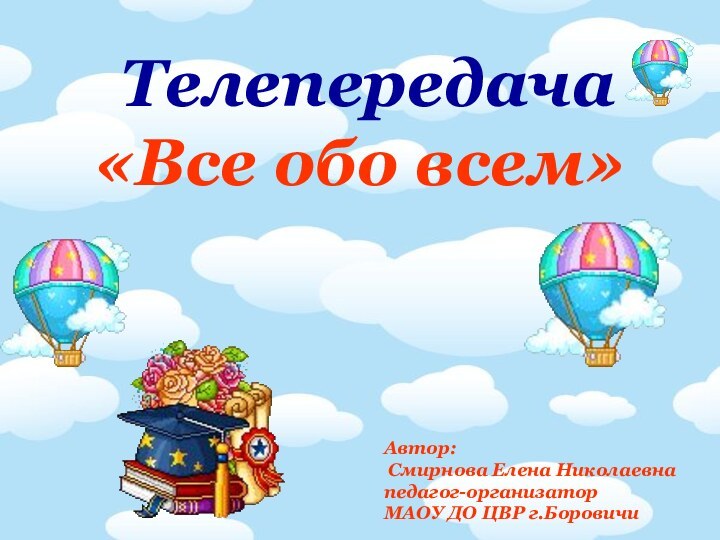 Телепередача «Все обо всем»Автор: Смирнова Елена Николаевнапедагог-организатор МАОУ ДО ЦВР г.Боровичи