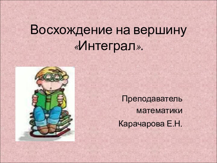 Восхождение на вершину «Интеграл».Преподаватель математикиКарачарова Е.Н.