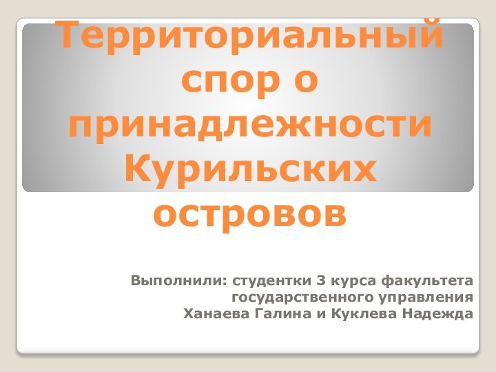 Территориальный спор о принадлежности Курильских острововВыполнили: студентки 3 курса факультета государственного управления