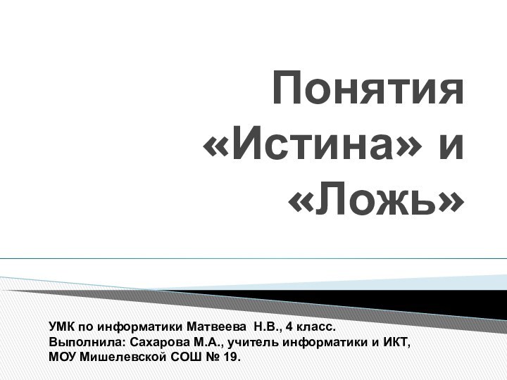 Понятия «Истина» и «Ложь»УМК по информатики Матвеева Н.В., 4 класс.Выполнила: Сахарова М.А.,