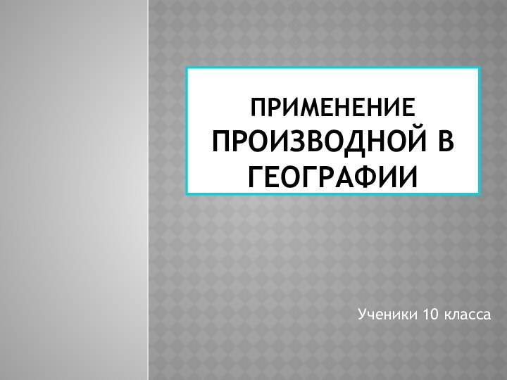 Применение производной в географии Ученики 10 класса