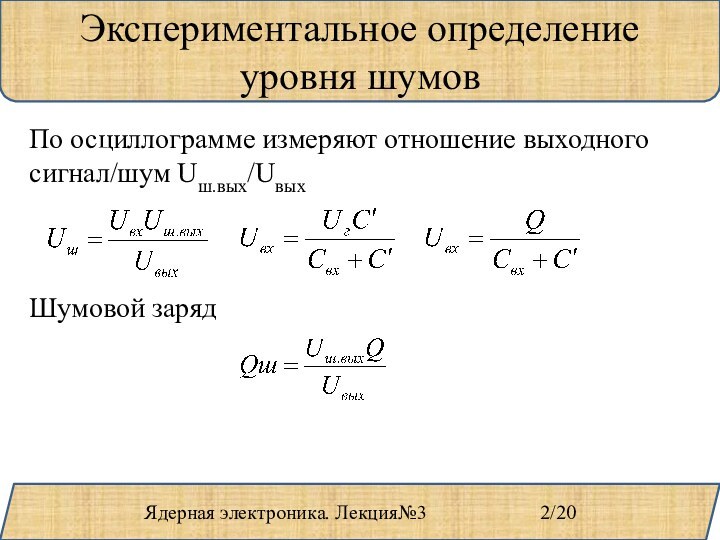 Ядерная электроника. Лекция№3				2/20Экспериментальное определение уровня шумовПо осциллограмме измеряют отношение выходного сигнал/шум Uш.вых/UвыхШумовой заряд