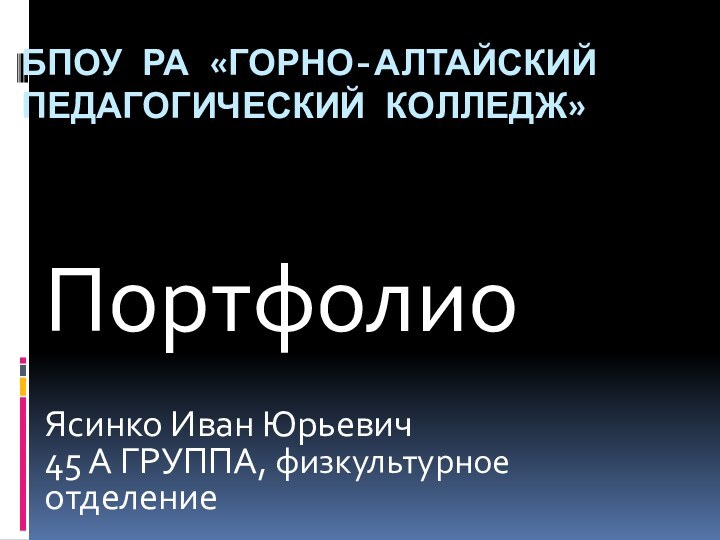 БПОУ РА «ГОРНО-алтайский педагогический колледж»ПортфолиоЯсинко Иван Юрьевич 45 А ГРУППА, физкультурное отделение