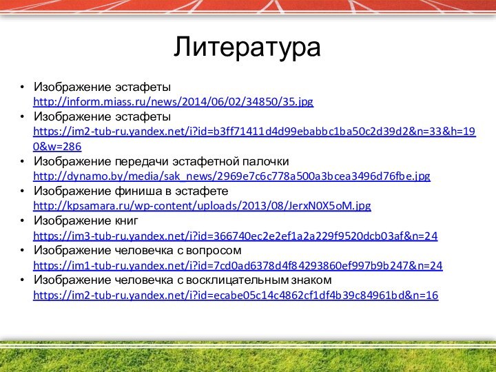 ЛитератураИзображение эстафетыhttp://inform.miass.ru/news/2014/06/02/34850/35.jpgИзображение эстафетыhttps://im2-tub-ru.yandex.net/i?id=b3ff71411d4d99ebabbc1ba50c2d39d2&n=33&h=190&w=286Изображение передачи эстафетной палочкиhttp://dynamo.by/media/sak_news/2969e7c6c778a500a3bcea3496d76fbe.jpgИзображение финиша в эстафетеhttp://kpsamara.ru/wp-content/uploads/2013/08/JerxN0X5oM.jpgИзображение книгhttps://im3-tub-ru.yandex.net/i?id=366740ec2e2ef1a2a229f9520dcb03af&n=24Изображение человечка с