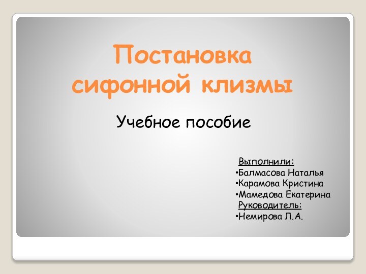 Постановка  сифонной клизмыУчебное пособиеВыполнили:Балмасова НатальяКарамова КристинаМамедова ЕкатеринаРуководитель:Немирова Л.А.