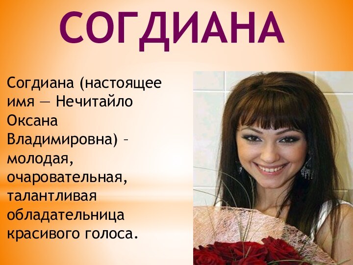 Согдиана (настоящее имя — Нечитайло Оксана Владимировна) – молодая, очаровательная, талантливая обладательница красивого голоса. Согдиана