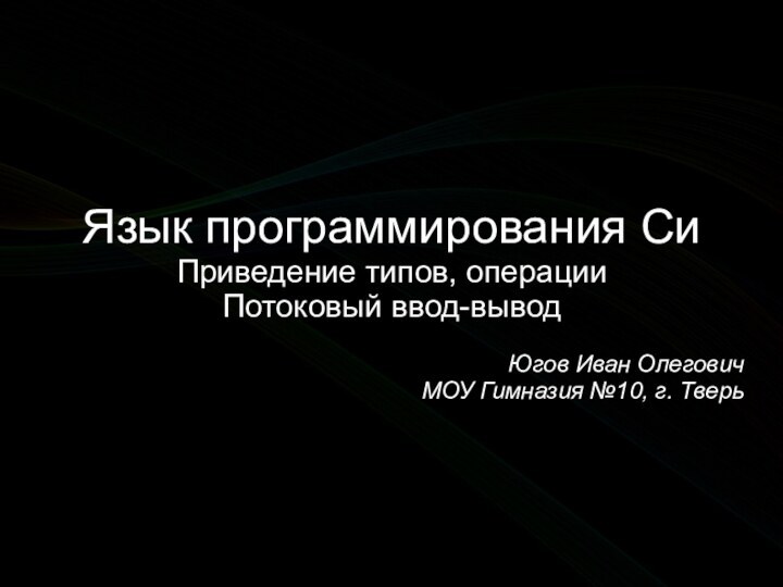 Язык программирования СиПриведение типов, операцииПотоковый ввод-выводЮгов Иван ОлеговичМОУ Гимназия №10, г. Тверь