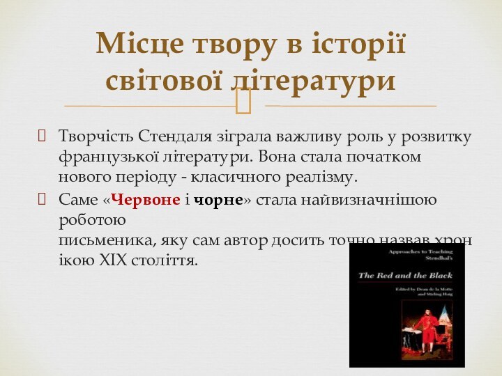 Творчість Стендаля зіграла важливу роль у розвитку французької літератури. Вона стала початком нового періоду - класичного реалізму. Саме «Червоне і чорне» стала найвизначнішою роботою письменика, яку сам автор досить точно назвав хронікою XIX століття.Місце твору в історії світової літератури