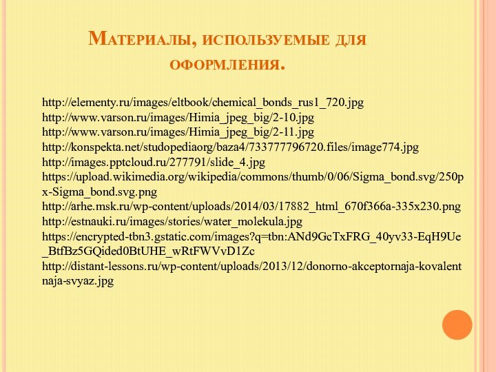 Материалы, используемые для оформления.http://elementy.ru/images/eltbook/chemical_bonds_rus1_720.jpghttp://www.varson.ru/images/Himia_jpeg_big/2-10.jpghttp://www.varson.ru/images/Himia_jpeg_big/2-11.jpghttp://konspekta.net/studopediaorg/baza4/733777796720.files/image774.jpghttp://images./277791/slide_4.jpghttps://upload.wikimedia.org/wikipedia/commons/thumb/0/06/Sigma_bond.svg/250px-Sigma_bond.svg.pnghttp://arhe.msk.ru/wp-content/uploads/2014/03/17882_html_670f366a-335x230.pnghttp://estnauki.ru/images/stories/water_molekula.jpghttps://encrypted-tbn3.gstatic.com/images?q=tbn:ANd9GcTxFRG_40yv33-EqH9Ue_BtfBz5GQided0BtUHE_wRtFWVvD1Zchttp://distant-lessons.ru/wp-content/uploads/2013/12/donorno-akceptornaja-kovalentnaja-svyaz.jpg