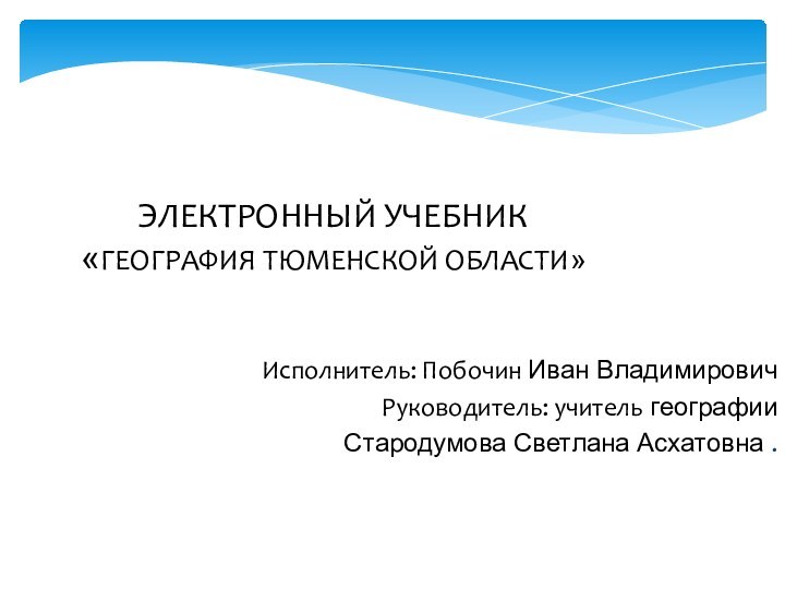 Исполнитель: Побочин Иван Владимирович  Руководитель: учитель географии Стародумова Светлана Асхатовна .ЭЛЕКТРОННЫЙ УЧЕБНИК «ГЕОГРАФИЯ ТЮМЕНСКОЙ ОБЛАСТИ»