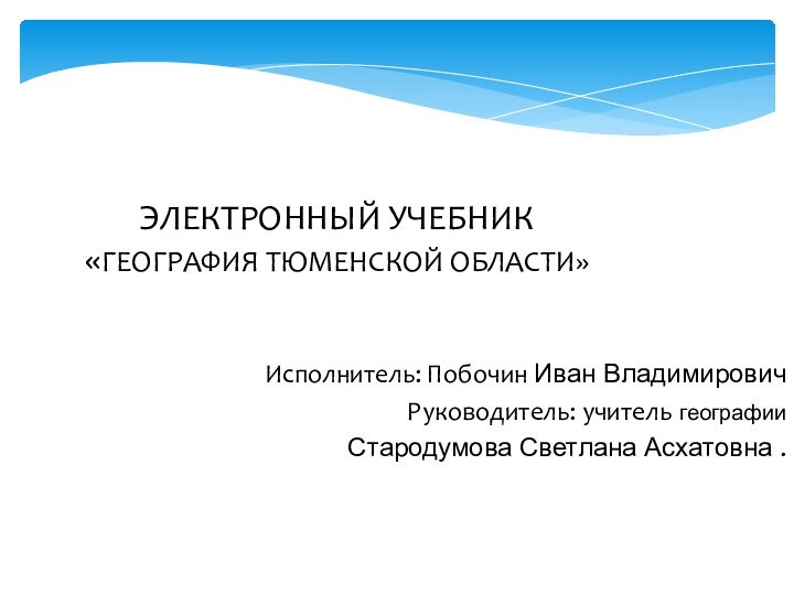 Исполнитель: Побочин Иван Владимирович  Руководитель: учитель географии Стародумова Светлана Асхатовна .ЭЛЕКТРОННЫЙ УЧЕБНИК «ГЕОГРАФИЯ ТЮМЕНСКОЙ ОБЛАСТИ»