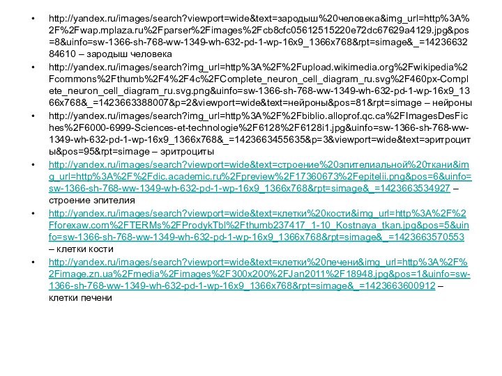 http://yandex.ru/images/search?viewport=wide&text=зародыш%20человека&img_url=http%3A%2F%2Fwap.mplaza.ru%2Fparser%2Fimages%2Fcb8cfc05612515220e72dc67629a4129.jpg&pos=8&uinfo=sw-1366-sh-768-ww-1349-wh-632-pd-1-wp-16x9_1366x768&rpt=simage&_=1423663284610 – зародыш человекаhttp://yandex.ru/images/search?img_url=http%3A%2F%2Fupload.wikimedia.org%2Fwikipedia%2Fcommons%2Fthumb%2F4%2F4c%2FComplete_neuron_cell_diagram_ru.svg%2F460px-Complete_neuron_cell_diagram_ru.svg.png&uinfo=sw-1366-sh-768-ww-1349-wh-632-pd-1-wp-16x9_1366x768&_=1423663388007&p=2&viewport=wide&text=нейроны&pos=81&rpt=simage – нейроныhttp://yandex.ru/images/search?img_url=http%3A%2F%2Fbiblio.alloprof.qc.ca%2FImagesDesFiches%2F6000-6999-Sciences-et-technologie%2F6128%2F6128i1.jpg&uinfo=sw-1366-sh-768-ww-1349-wh-632-pd-1-wp-16x9_1366x768&_=1423663455635&p=3&viewport=wide&text=эритроциты&pos=95&rpt=simage – эритроцитыhttp://yandex.ru/images/search?viewport=wide&text=строение%20эпителиальной%20ткани&img_url=http%3A%2F%2Fdic.academic.ru%2Fpreview%2F17360673%2Fepitelii.png&pos=6&uinfo=sw-1366-sh-768-ww-1349-wh-632-pd-1-wp-16x9_1366x768&rpt=simage&_=1423663534927 – строение эпителияhttp://yandex.ru/images/search?viewport=wide&text=клетки%20кости&img_url=http%3A%2F%2Fforexaw.com%2FTERMs%2FProdykTbl%2Fthumb237417_1-10_Kostnaya_tkan.jpg&pos=5&uinfo=sw-1366-sh-768-ww-1349-wh-632-pd-1-wp-16x9_1366x768&rpt=simage&_=1423663570553 –