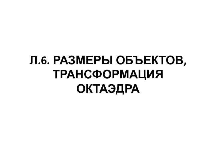 Л.6. РАЗМЕРЫ ОБЪЕКТОВ, ТРАНСФОРМАЦИЯ ОКТАЭДРА