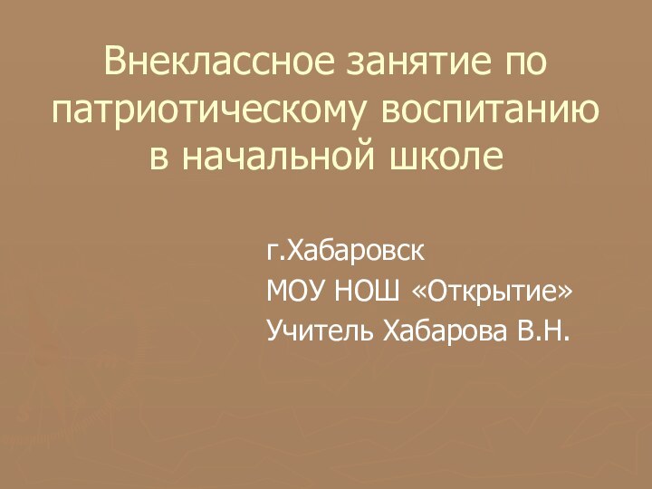 Внеклассное занятие по патриотическому воспитанию в начальной школег.ХабаровскМОУ НОШ «Открытие»Учитель Хабарова В.Н.