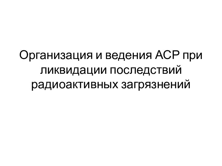 Организация и ведения АСР при ликвидации последствий радиоактивных загрязнений