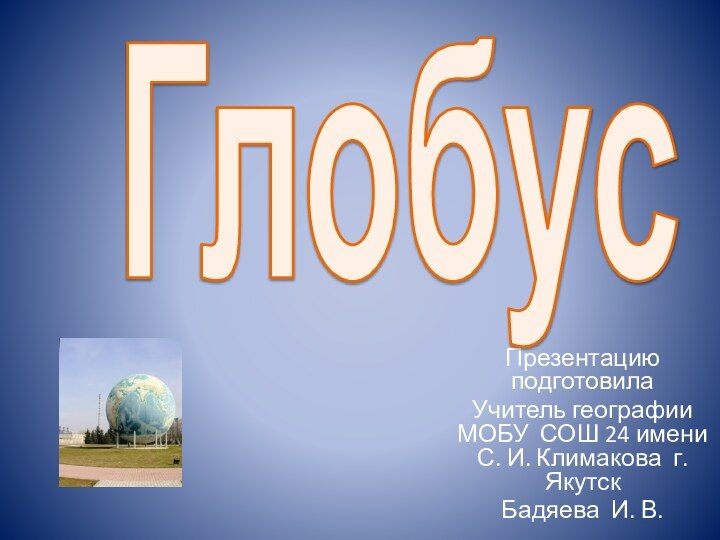 Презентацию подготовилаУчитель географии МОБУ СОШ 24 имени С. И. Климакова г. ЯкутскБадяева И. В.Глобус