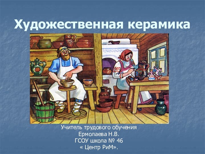 Художественная керамикаУчитель трудового обученияЕрмолаева Н.В.ГСОУ школа № 46« Центр РиМ».