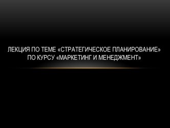 Лекция по теме стратегическое планированиепо курсу Маркетинг и менеджмент