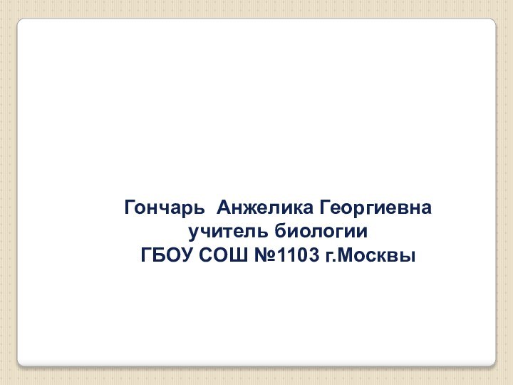 Гончарь Анжелика Георгиевнаучитель биологииГБОУ СОШ №1103 г.Москвы