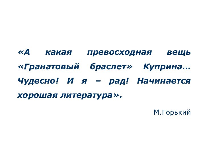 «А какая превосходная вещь «Гранатовый браслет» Куприна… Чудесно! И я – рад! Начинается хорошая литература».М.Горький