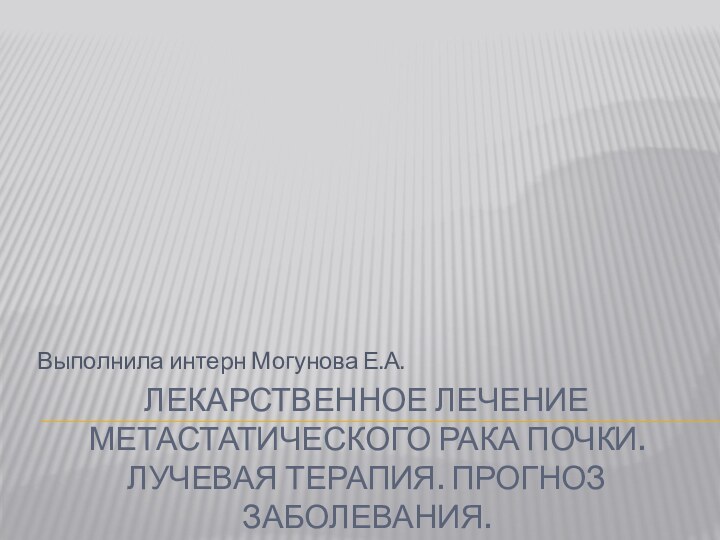 Лекарственное лечение метастатического рака почки. Лучевая терапия. Прогноз заболевания.Выполнила интерн Могунова Е.А.