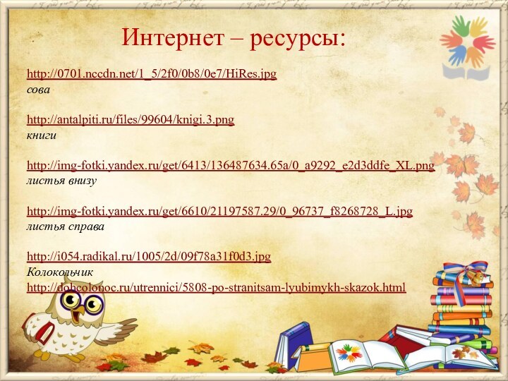 Интернет – ресурсы:http://0701.nccdn.net/1_5/2f0/0b8/0e7/HiRes.jpg  соваhttp://antalpiti.ru/files/99604/knigi.3.pngкнигиhttp://img-fotki.yandex.ru/get/6413/136487634.65a/0_a9292_e2d3ddfe_XL.pngлистья внизуhttp://img-fotki.yandex.ru/get/6610/21197587.29/0_96737_f8268728_L.jpgлистья справаhttp://i054.radikal.ru/1005/2d/09f78a31f0d3.jpgКолокольчикhttp://dohcolonoc.ru/utrennici/5808-po-stranitsam-lyubimykh-skazok.html