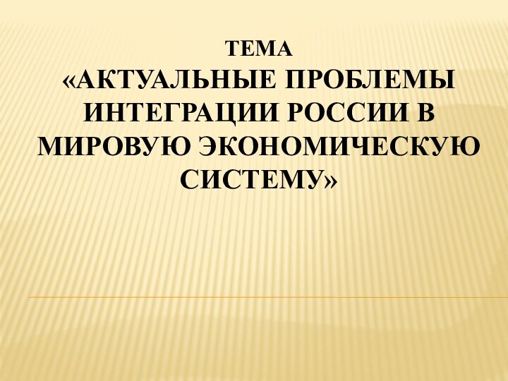 Тема  «Актуальные проблемы интеграции России в мировую экономическую систему»