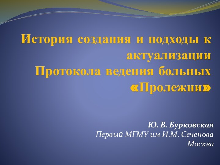 История создания и подходы к актуализации Протокола ведения больных «Пролежни»Ю. В. БурковскаяПервый МГМУ им И.М. СеченоваМосква