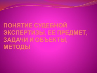 ПОНЯТИЕ СУДЕБНОЙ ЭКСПЕРТИЗЫ, ЕЕ ПРЕДМЕТ, ЗАДАЧИ И ОБЪЕКТЫ, МЕТОДЫ