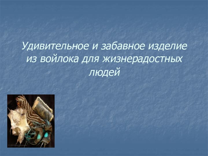 Удивительное и забавное изделие из войлока для жизнерадостных людей