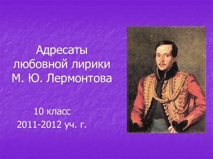 Адресаты любовной лирики М. Ю. Лермонтова10 класс2011-2012 уч. г.