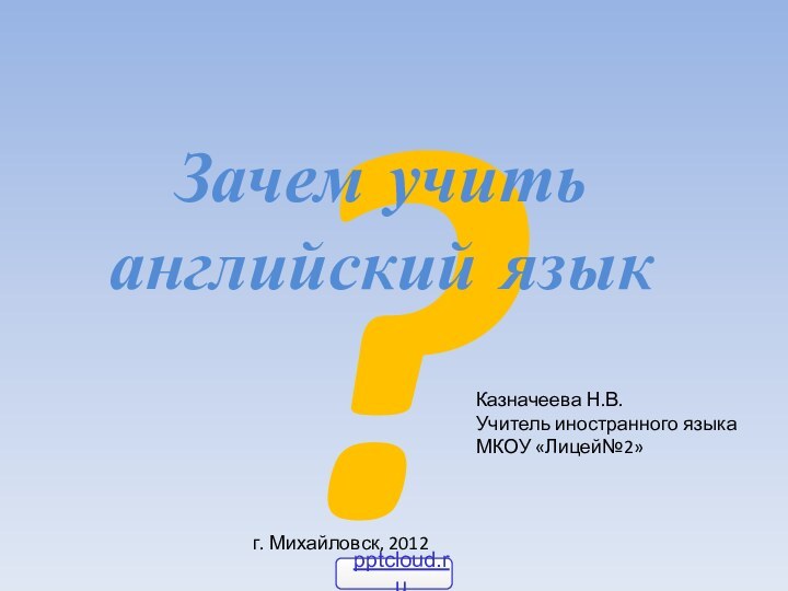 ?Зачем учить английский языкКазначеева Н.В.Учитель иностранного языка МКОУ «Лицей№2» г. Михайловск, 2012