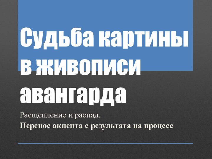 Судьба картины в живописи авангардаРасщепление и распад. Перенос акцента с результата на процесс