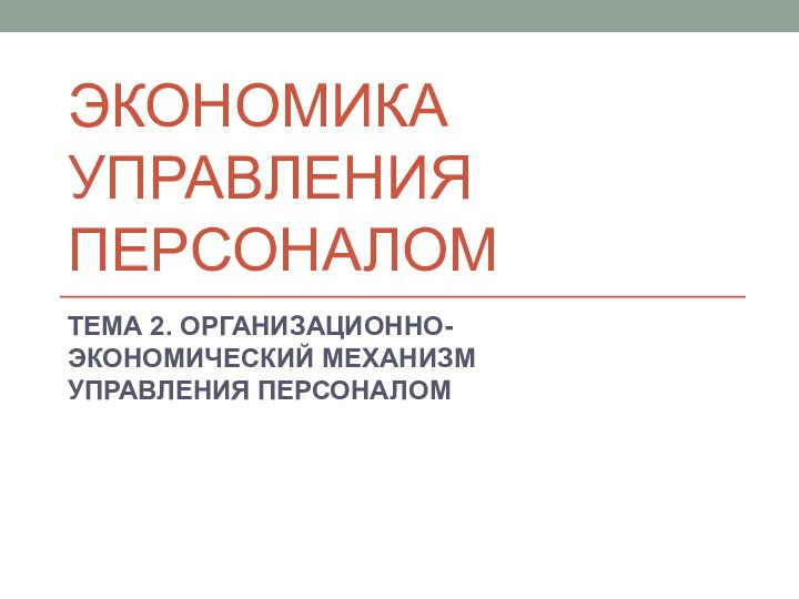 Экономика управления персоналомТЕМА 2. ОРГАНИЗАЦИОННО-ЭКОНОМИЧЕСКИЙ МЕХАНИЗМ УПРАВЛЕНИЯ ПЕРСОНАЛОМ