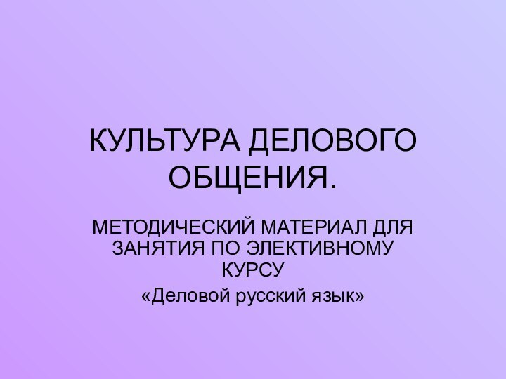 КУЛЬТУРА ДЕЛОВОГО ОБЩЕНИЯ.МЕТОДИЧЕСКИЙ МАТЕРИАЛ ДЛЯ ЗАНЯТИЯ ПО ЭЛЕКТИВНОМУ КУРСУ«Деловой русский язык»