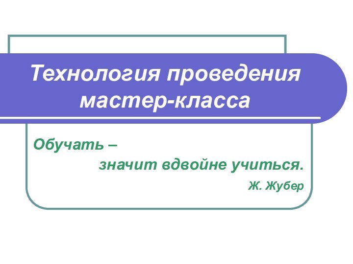 Технология проведения мастер-класса Обучать – значит вдвойне учиться. Ж. Жубер