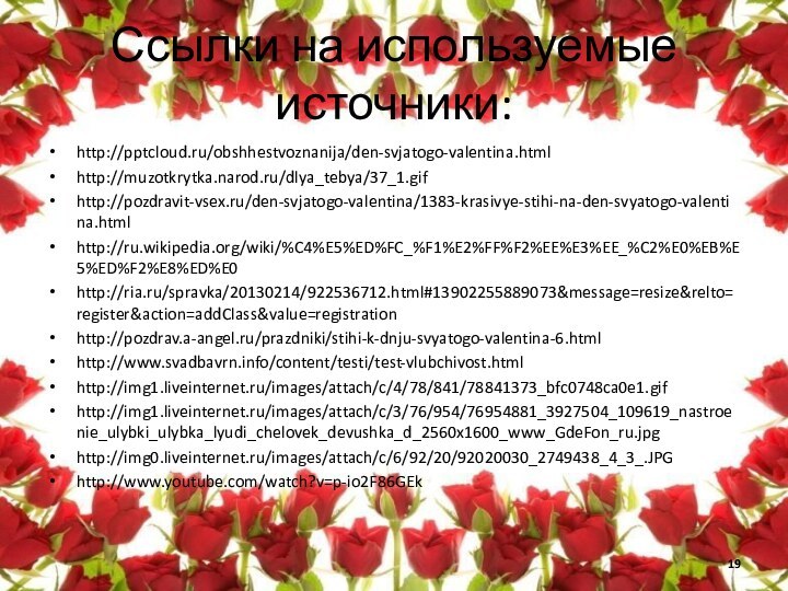 Ссылки на используемые источники:http:///obshhestvoznanija/den-svjatogo-valentina.htmlhttp://muzotkrytka.narod.ru/dlya_tebya/37_1.gifhttp://pozdravit-vsex.ru/den-svjatogo-valentina/1383-krasivye-stihi-na-den-svyatogo-valentina.htmlhttp://ru.wikipedia.org/wiki/%C4%E5%ED%FC_%F1%E2%FF%F2%EE%E3%EE_%C2%E0%EB%E5%ED%F2%E8%ED%E0http://ria.ru/spravka/20130214/922536712.html#13902255889073&message=resize&relto=register&action=addClass&value=registrationhttp://pozdrav.a-angel.ru/prazdniki/stihi-k-dnju-svyatogo-valentina-6.htmlhttp://www.svadbavrn.info/content/testi/test-vlubchivost.htmlhttp://img1.liveinternet.ru/images/attach/c/4/78/841/78841373_bfc0748ca0e1.gifhttp://img1.liveinternet.ru/images/attach/c/3/76/954/76954881_3927504_109619_nastroenie_ulybki_ulybka_lyudi_chelovek_devushka_d_2560x1600_www_GdeFon_ru.jpghttp://img0.liveinternet.ru/images/attach/c/6/92/20/92020030_2749438_4_3_.JPGhttp://www.youtube.com/watch?v=p-io2F86GEk