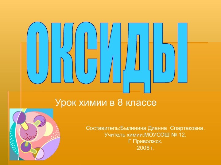 Урок химии в 8 классеОКСИДЫСоставитель:Былинина Дианна Спартаковна.Учитель химии.МОУСОШ № 12.Г Приволжск.2008 г.