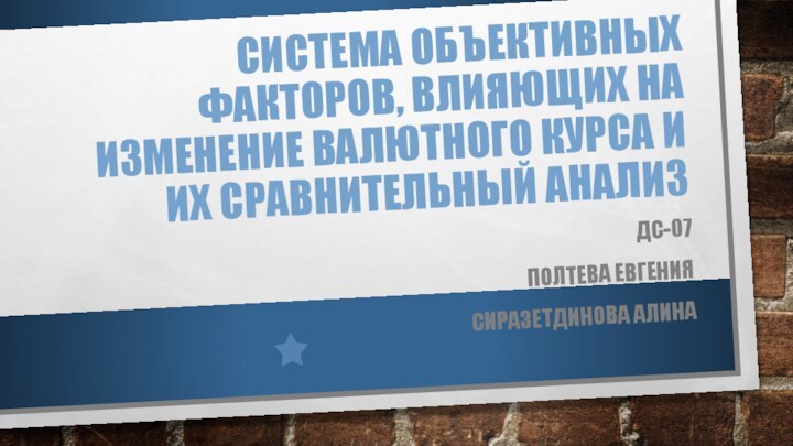 Система объективных факторов, влияющих на изменение валютного курса и их сравнительный анализДС-07 Полтева Евгения Сиразетдинова Алина