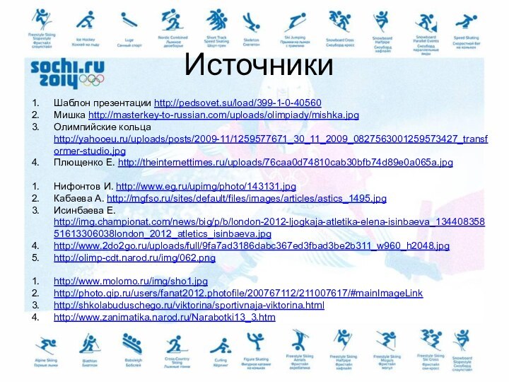 ИсточникиШаблон презентации http://pedsovet.su/load/399-1-0-40560Мишка http://masterkey-to-russian.com/uploads/olimpiady/mishka.jpgОлимпийские кольца http://yahooeu.ru/uploads/posts/2009-11/1259577671_30_11_2009_0827563001259573427_transformer-studio.jpgПлющенко Е. http://theinternettimes.ru/uploads/76caa0d74810cab30bfb74d89e0a065a.jpgНифонтов И. http://www.eg.ru/upimg/photo/143131.jpgКабаева А. http://mgfso.ru/sites/default/files/images/articles/astics_1495.jpgИсинбаева Е. http://img.championat.com/news/big/p/b/london-2012-ljogkaja-atletika-elena-isinbaeva_13440835851613306038london_2012_atletics_isinbaeva.jpghttp://www.2do2go.ru/uploads/full/9fa7ad3186dabc367ed3fbad3be2b311_w960_h2048.jpghttp://olimp-cdt.narod.ru/img/062.pnghttp://www.molomo.ru/img/sho1.jpghttp://photo.qip.ru/users/fanat2012.photofile/200767112/211007617/#mainImageLinkhttp://shkolabuduschego.ru/viktorina/sportivnaja-viktorina.htmlhttp://www.zanimatika.narod.ru/Narabotki13_3.htm