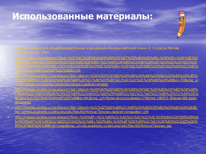 Использованные материалы:Учебное пособие для общеобразовательных учреждений «Основы светской этики» 4 -5 классы Москва «Просвещение» 2010http://yandex.ru/yandsearch?text=%D1%81%D0%BA%D0%B0%D0%B7%D0%BA%D0%B0+%D0%BE+%D0%BC%D0%B5%D1%80%D1%82%D0%B2%D0%BE%D0%B9+%D1%86%D0%B0%D1%80%D0%B5%D0%B2%D0%BD%D0%B5+%D0%B8+%D0%BE+%D1%81%D0%B5%D0%BC%D0%B8+%D0%B1%D0%BE%D0%B3%D0%B0%D1%82%D1%8B%D1%80%D1%8F%D1%85&lr=65 http://images.yandex.ru/yandsearch?ed=1&text=%D0%B2%D0%B5%D0%BB%D0%B8%D0%BA%D0%B8%D0%B5%20%D0%BB%D1%8E%D0%B4%D0%B8%20%D1%80%D0%BE%D1%81%D1%81%D0%B8%D0%B8&p=703&img_url=completeall.com/stories/prediction/vanga3.jpg&rpt=simagehttp://images.yandex.ru/yandsearch?ed=1&text=%D0%B7%D0%BD%D0%B0%D0%BC%D0%B5%D0%BD%D0%B8%D1%82%D1%8B%D0%B5%20%D0%B0%D1%80%D1%82%D0%B8%D1%81%D1%82%D1%8B%20%D1%80%D0%BE%D1%81%D1%81%D0%B8%D0%B8&p=941&img_url=fenixclub.com/uploads/1748/img-180072-35daaec48b.jpg&rpt=simagehttp://images.yandex.ru/yandsearch?ed=1&text=%D1%82%D0%B8%D1%85%D0%BE%D0%BD%D0%BE%D0%B2&img_url=dic.academic.ru/pictures/wiki/files/80/PetrovaTikhonov.jpg&rpt=simage&p=194http://images.yandex.ru/yandsearch?text=%D0%BF+%D1%80%D1%83%D1%81%D1%81%D0%BA%D0%B8%D0%B5+%D0%BF%D0%BE%D1%8D%D1%82%D1%8B+%D0%B8+%D0%BF%D0%B8%D1%81%D0%B0%D1%82%D0%B5%D0%BB%D0%B8&rpt=image&img_url=dic.academic.ru/pictures/wiki/files/80/PetrovaTikhonov.jpg