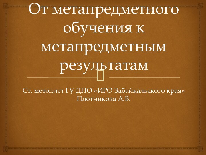 От метапредметного обучения к метапредметным результатамСт. методист ГУ ДПО «ИРО Забайкальского края» Плотникова А.В.