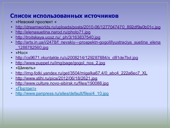 Список использованных источников«Невский проспект «http://dreamworlds.ru/uploads/posts/2010-06/1277047470_892df9a0b01c.jpghttp://elenasuetina.narod.ru/photo71.jpghttp://troitskaya.ucoz.ru/_ph/3/163837540.jpghttp://arts.in.ua/i/2478/f_nevskiy---prospektn-gogolillyustraciya_suetina_elena_1288782560.jpg«Нос»http://cs9671.vkontakte.ru/u2008214/129287884/x_d81de7bd.jpghttp://www.puppet.ru/img/page/gogol_nos_2.jpg«Шинель»http://img-fotki.yandex.ru/get/3504/migalka67.4/0_abc4_222a6ec7_XLhttp://www.stihi.ru/pics/2012/06/18/2621.jpghttp://www.culture.novo-sibirsk.ru/files/190088.jpg«Портрет»http://www.panpress.ru/sites/default/files/4_10.jpg