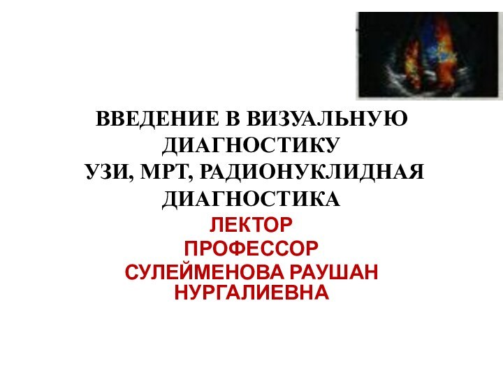 ВВЕДЕНИЕ В ВИЗУАЛЬНУЮ ДИАГНОСТИКУ  УЗИ, МРТ, РАДИОНУКЛИДНАЯ ДИАГНОСТИКАЛЕКТОРПРОФЕССОР СУЛЕЙМЕНОВА РАУШАН НУРГАЛИЕВНА